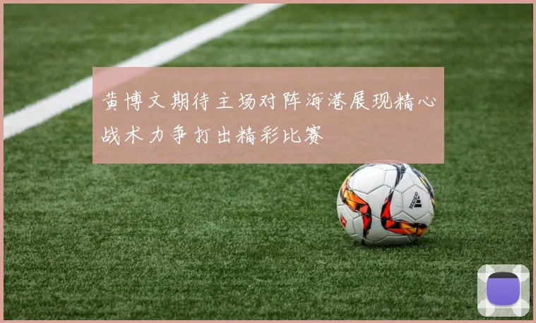 黄博文期待主场对阵海港展现精心战术力争打出精彩比赛
