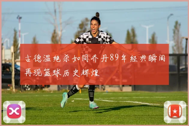 古德温绝杀如同乔丹89年经典瞬间再现篮球历史辉煌