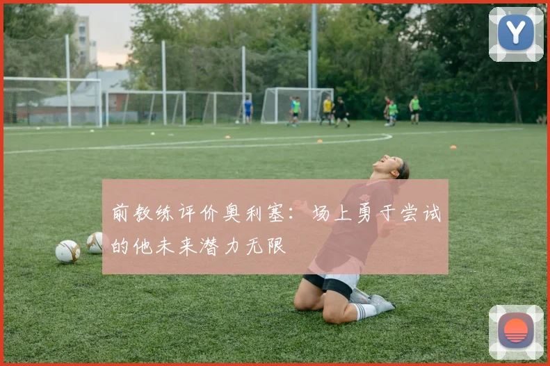 前教练评价奥利塞：场上勇于尝试的他未来潜力无限