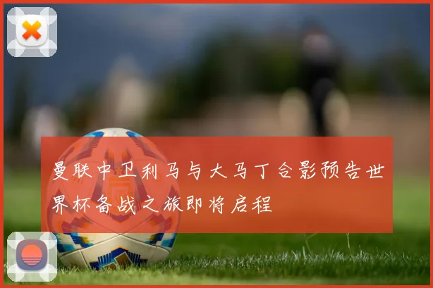 曼联中卫利马与大马丁合影预告世界杯备战之旅即将启程