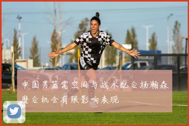 中国男篮需空间与战术配合杨瀚森磨合机会有限影响表现