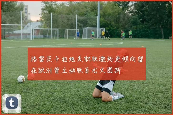 格雷茨卡拒绝美职联邀约更倾向留在欧洲曾主动联系尤文图斯