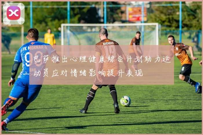 巴萨推出心理健康综合计划助力运动员应对情绪影响提升表现