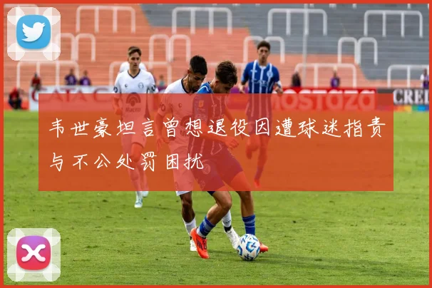 韦世豪坦言曾想退役因遭球迷指责与不公处罚困扰