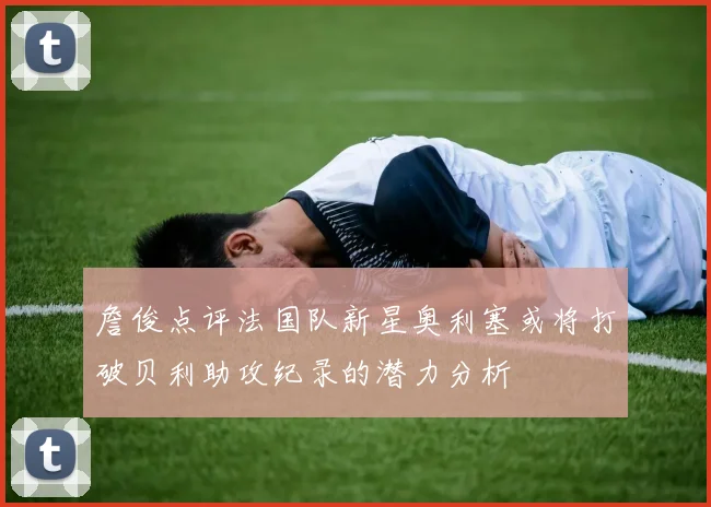詹俊点评法国队新星奥利塞或将打破贝利助攻纪录的潜力分析