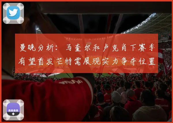 曼晚分析：马奎尔和卢克肖下赛季有望首发芒特需展现实力争夺位置