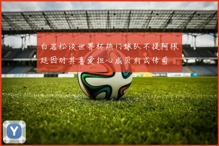白岩松谈世界杯热门球队不提阿根廷因对其喜爱担心成贝利式传奇