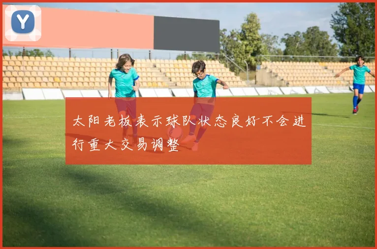 太阳老板表示球队状态良好不会进行重大交易调整