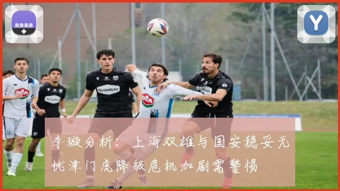 李璇分析：上海双雄与国安稳妥无忧津门虎降级危机加剧需警惕