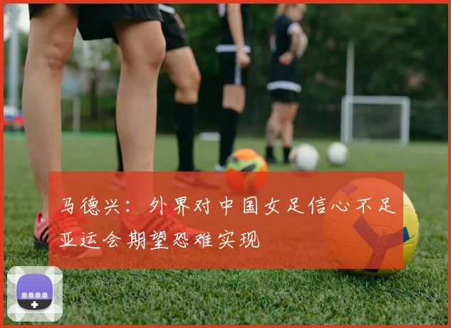 马德兴：外界对中国女足信心不足亚运会期望恐难实现