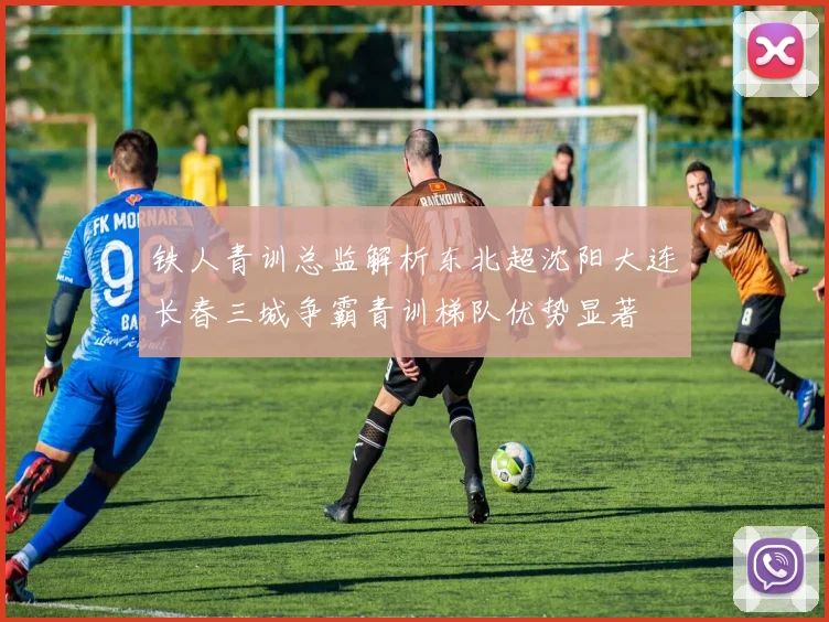 铁人青训总监解析东北超沈阳大连长春三城争霸青训梯队优势显著