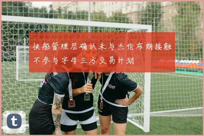 快船管理层确认未与杰伦布朗接触不参与字母三方交易计划
