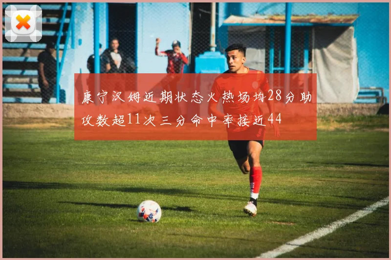 康宁汉姆近期状态火热场均28分助攻数超11次三分命中率接近44