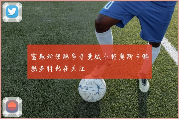 富勒姆领跑争夺曼城小将奥斯卡鲍勃多特也在关注