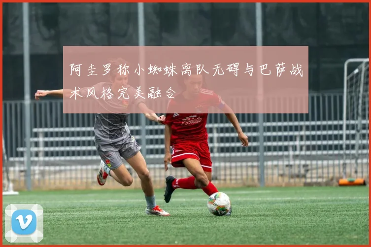 阿圭罗称小蜘蛛离队无碍与巴萨战术风格完美融合